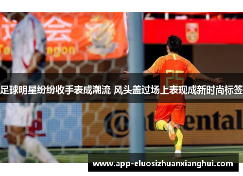 足球明星纷纷收手表成潮流 风头盖过场上表现成新时尚标签 足球明星纷纷收手表成潮流 风头盖过场上表现成新时尚标签