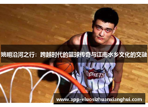姚明沿河之行：跨越时代的篮球传奇与江南水乡文化的交融