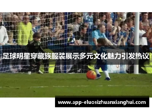足球明星穿藏族服装展示多元文化魅力引发热议
