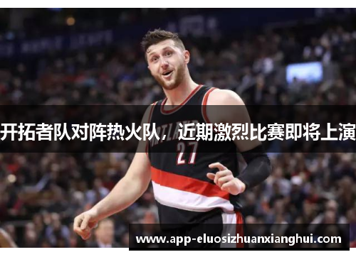 开拓者队对阵热火队，近期激烈比赛即将上演