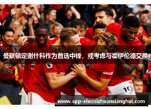 曼联锁定谢什科作为首选中锋，或考虑与霍伊伦德交换